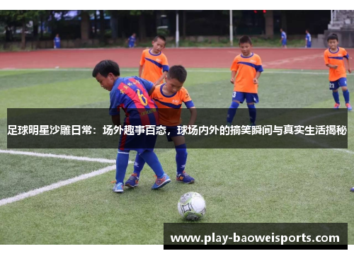 足球明星沙雕日常：场外趣事百态，球场内外的搞笑瞬间与真实生活揭秘