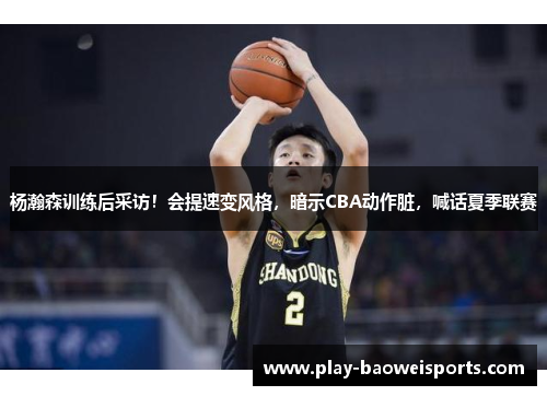 杨瀚森训练后采访!会提速变风格,暗示CBA动作脏,喊话夏季联赛